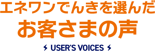 エネワンでんきを選んだお客さまの声 USER'S VOICES