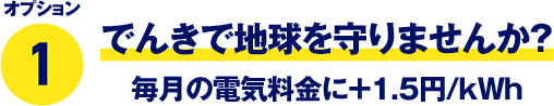 オプション1 でんきで地球を守りませんか？ 毎月の電気料金に＋1.5円/kWh