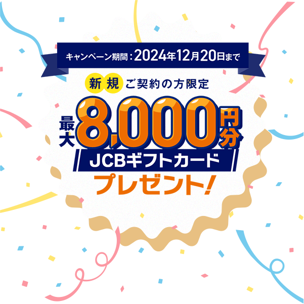 キャンペーン期間2024年12月20日まで 新規ご契約の方限定 最大8,000円分JCBギフトカードプレゼント！