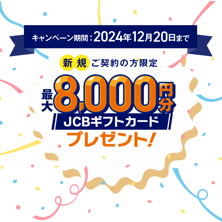 キャンペーン期間2024年12月20日まで 新規ご契約の方限定 最大8,000円分JCBギフトカードプレゼント！