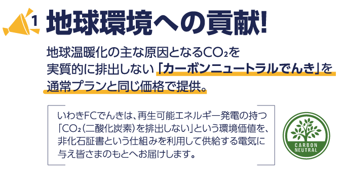 1　地球環境への貢献! 地球温暖化の主な原因となるCO2を実質的に排出しない「カーボンニュートラルでんき」を通常プランと同じ価格で提供。　いわきFCでんきは、再生可能エネルギー発電の持つ「CO2（二酸化炭素）を排出しない」という環境価値を、非化石証書という仕組みを利用して供給する電気に与え皆様のもとへお届けします。